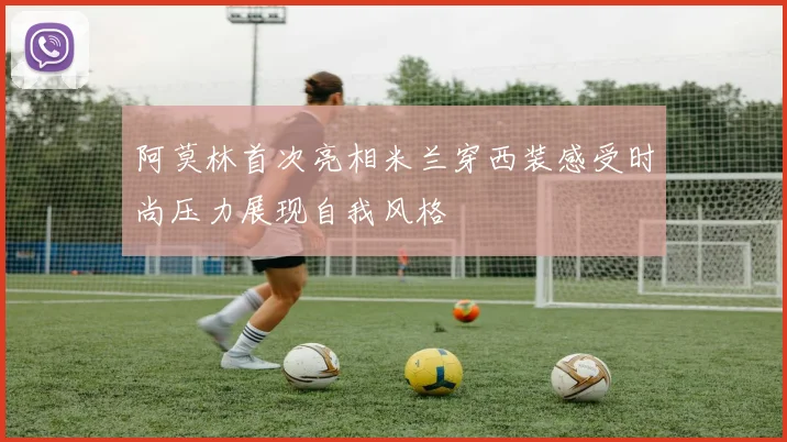 阿莫林首次亮相米兰穿西装感受时尚压力展现自我风格