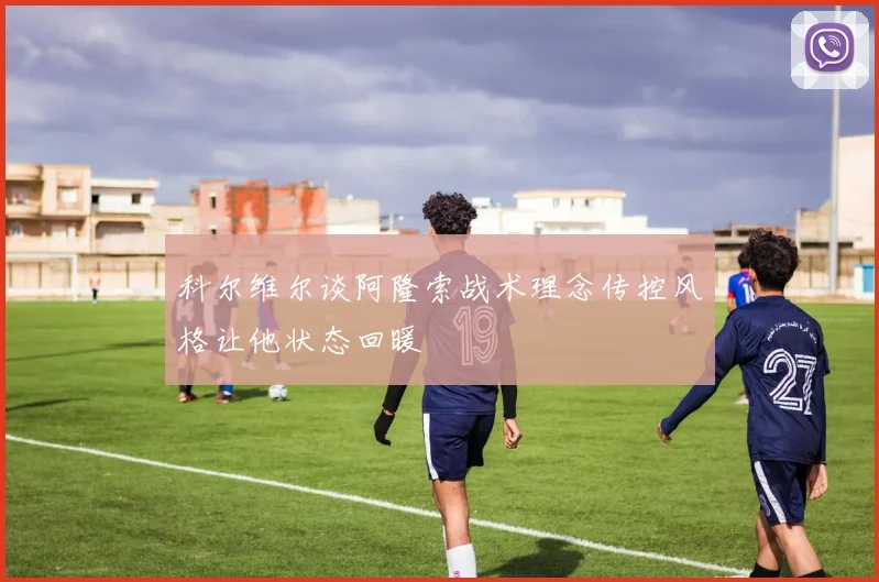 科尔维尔谈阿隆索战术理念传控风格让他状态回暖