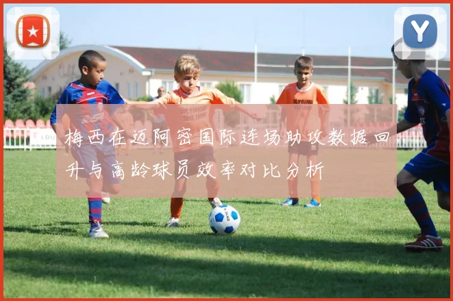 梅西在迈阿密国际连场助攻数据回升与高龄球员效率对比分析