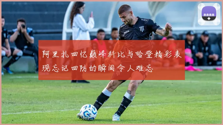 阿里扎回忆巅峰科比与哈登精彩表现忘记回防的瞬间令人难忘